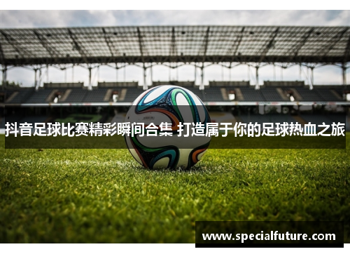抖音足球比赛精彩瞬间合集 打造属于你的足球热血之旅