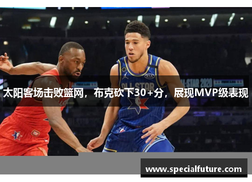 太阳客场击败篮网，布克砍下30+分，展现MVP级表现