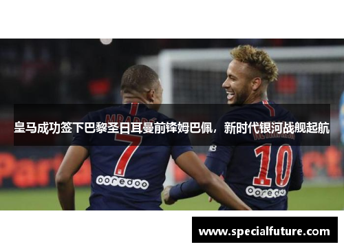 皇马成功签下巴黎圣日耳曼前锋姆巴佩，新时代银河战舰起航