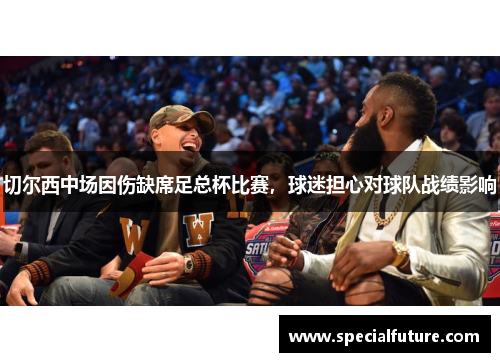 切尔西中场因伤缺席足总杯比赛，球迷担心对球队战绩影响