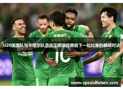 U20美国队与卡塔尔队激战正酣谁将晋级下一轮比赛的巅峰对决