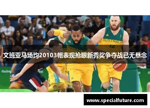 文班亚马场均20103帽表现抢眼新秀奖争夺战已无悬念