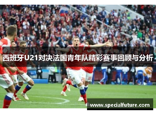 西班牙U21对决法国青年队精彩赛事回顾与分析