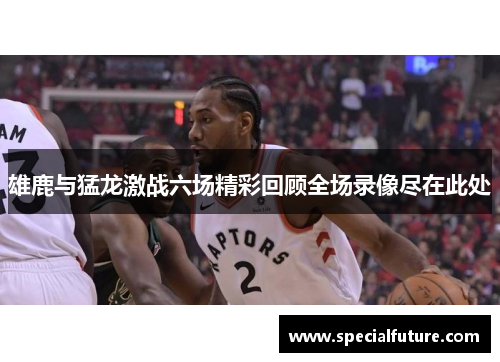 雄鹿与猛龙激战六场精彩回顾全场录像尽在此处